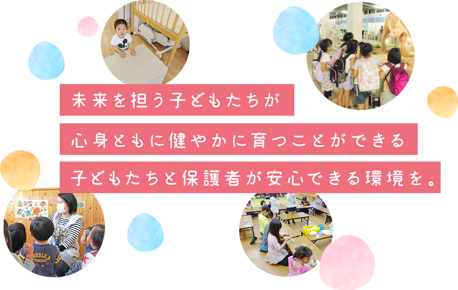 未来を担う子供たちが心身ともに健やかに育つことができる子供たちと保護者が安心できる環境を。