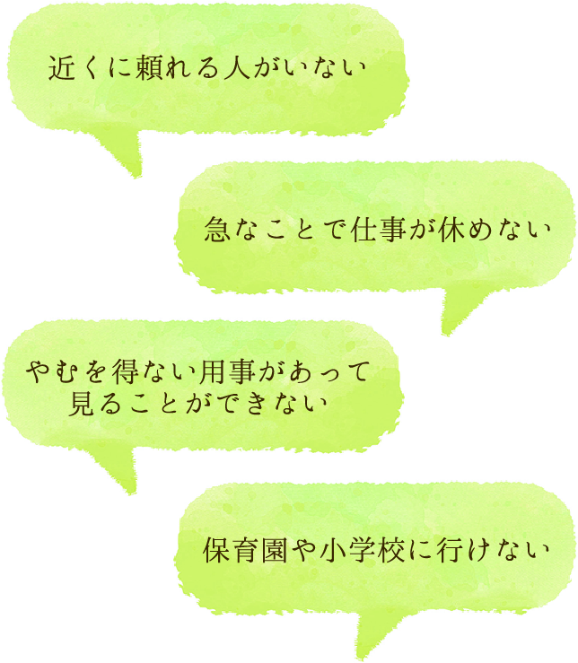 近くに頼れる人がいない、やむを得ない用事があって見ることができない、急なことで仕事が休めない、保育園や小学校に行けない